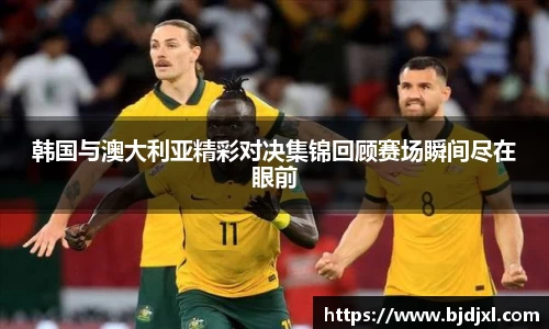 韩国与澳大利亚精彩对决集锦回顾赛场瞬间尽在眼前